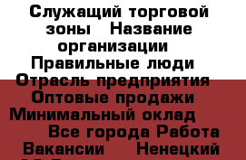 Служащий торговой зоны › Название организации ­ Правильные люди › Отрасль предприятия ­ Оптовые продажи › Минимальный оклад ­ 29 000 - Все города Работа » Вакансии   . Ненецкий АО,Великовисочное с.